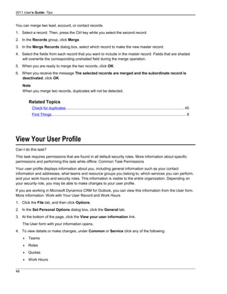 2011 User's Guide: Tips
You can merge two lead, account, or contact records.
1. Select a record. Then, press the Ctrl key while you select the second record.
2. In the Records group, click Merge.
3. In the Merge Records dialog box, select which record to make the new master record.
4. Select the fields from each record that you want to include in the master record. Fields that are shaded
will overwrite the corresponding unshaded field during the merge operation.
5. When you are ready to merge the two records, click OK.
6. When you receive the message The selected records are merged and the subordinate record is
deactivated, click OK.
Note
When you merge two records, duplicates will not be detected.
Related Topics
Check for duplicates..................................................................................................................45
Find Things..................................................................................................................................8
View Your User Profile
Can I do this task?
This task requires permissions that are found in all default security roles. More information about specific
permissions and performing this task while offline: Common Task Permissions
Your user profile displays information about you, including general information such as your contact
information and addresses, what teams and resource groups you belong to, which services you can perform,
and your work hours and security roles. This information is visible to the entire organization. Depending on
your security role, you may be able to make changes to your user profile.
If you are working in Microsoft Dynamics CRM for Outlook, you can view this information from the User form.
More information: Work with Your User Record and Work Hours
1. Click the File tab, and then click Options.
2. In the Set Personal Options dialog box, click the General tab.
3. At the bottom of the page, click the View your user information link.
The User form with your information opens.
4. To view details or make changes, under Common or Service click any of the following:
 Teams
 Roles
 Quotas
 Work Hours
48
 