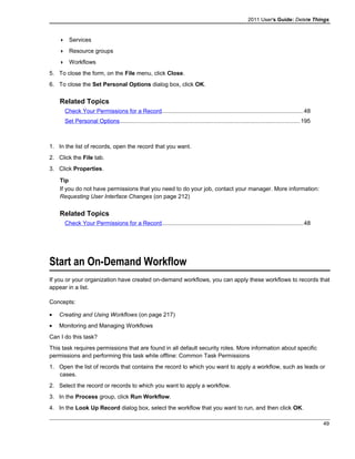 2011 User's Guide: Delete Things
 Services
 Resource groups
 Workflows
5. To close the form, on the File menu, click Close.
6. To close the Set Personal Options dialog box, click OK.
Related Topics
Check Your Permissions for a Record.......................................................................................48
Set Personal Options...............................................................................................................195
1. In the list of records, open the record that you want.
2. Click the File tab.
3. Click Properties.
Tip
If you do not have permissions that you need to do your job, contact your manager. More information:
Requesting User Interface Changes (on page 212)
Related Topics
Check Your Permissions for a Record.......................................................................................48
Start an On-Demand Workflow
If you or your organization have created on-demand workflows, you can apply these workflows to records that
appear in a list.
Concepts:
• Creating and Using Workflows (on page 217)
• Monitoring and Managing Workflows
Can I do this task?
This task requires permissions that are found in all default security roles. More information about specific
permissions and performing this task while offline: Common Task Permissions
1. Open the list of records that contains the record to which you want to apply a workflow, such as leads or
cases.
2. Select the record or records to which you want to apply a workflow.
3. In the Process group, click Run Workflow.
4. In the Look Up Record dialog box, select the workflow that you want to run, and then click OK.
49
 