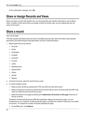 2011 User's Guide: Tips
In the confirmation message, click OK.
Share or Assign Records and Views
When you share a record with another user, you are giving that user specific permissions, such as Read,
Write, or Delete, to that record.When you assign a record to another user, you are making that user the
owner of the record.
Share a record
Can I do this task?
This task requires permissions that are found in all default security roles. More information about specific
permissions and performing this task while offline: Common Task Permissions
1. Record types that can be shared
 Accounts
 Cases
 Campaigns
 Contacts
 Contracts
 Invoices
 Leads
 Marketing Lists
 Opportunities
 Orders
 Quotes
 Reports
2. In the list of records, select the record that you want.
3. Or, select multiple records
 Select several records by pressing the CTRL key while you click each record.
 Select a sequence of records by clicking the first record that you want, and then press the SHIFT key
while you select the last record that you want.
 Select all records on the page by selecting the Select/clear all records on this page check box at
the top of the list.
By default, the Microsoft Dynamics CRM Web application displays 50 records per page. You can
increase this up to a maximum of 250 records per page to increase the number of records you can select
at one time. To increase the number of records displayed per page:
1. On the File menu, click Options.
50
 