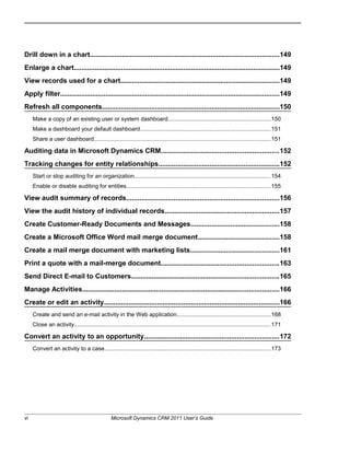 Drill down in a chart....................................................................................................149
Enlarge a chart.............................................................................................................149
View records used for a chart....................................................................................149
Apply filter....................................................................................................................149
Refresh all components..............................................................................................150
Make a copy of an existing user or system dashboard................................................................150
Make a dashboard your default dashboard.................................................................................151
Share a user dashboard..............................................................................................................151
Auditing data in Microsoft Dynamics CRM..............................................................152
Tracking changes for entity relationships................................................................152
Start or stop auditing for an organization.....................................................................................154
Enable or disable auditing for entities..........................................................................................155
View audit summary of records.................................................................................156
View the audit history of individual records............................................................157
Create Customer-Ready Documents and Messages...............................................158
Create a Microsoft Office Word mail merge document...........................................158
Create a mail merge document with marketing lists...............................................161
Print a quote with a mail-merge document..............................................................163
Send Direct E-mail to Customers..............................................................................165
Manage Activities........................................................................................................166
Create or edit an activity.............................................................................................166
Create and send an e-mail activity in the Web application..........................................................168
Close an activity...........................................................................................................................171
Convert an activity to an opportunity.......................................................................172
Convert an activity to a case........................................................................................................173
vi Microsoft Dynamics CRM 2011 User’s Guide
 