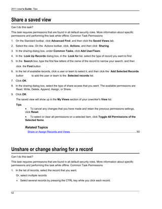 2011 User's Guide: Tips
Share a saved view
Can I do this task?
This task requires permissions that are found in all default security roles. More information about specific
permissions and performing this task while offline: Common Task Permissions
1. On the Standard toolbar, click Advanced Find, and then click the Saved Views tab.
2. Select the view. On the Actions toolbar, click Actions, and then click Sharing.
3. In the sharing dialog box, under Common Tasks, click Add User/Team.
4. In the Look Up Records dialog box, in the Look for list, select the type of record you want to find.
5. In the Search box, type the first few letters of the name of the record to narrow your search, and then
click the Find button .
6. In the list of available records, click a user or team to select it, and then click the Add Selected Records
button to add the user or team to the Selected records list.
7. Click OK.
8. In the sharing dialog box, select the type of share access that you want. The available permissions are:
Read, Write, Delete, Append, Assign, or Share.
9. Click OK.
The saved view will show up in the My Views section of your coworker's View list.
Tips
• To cancel any changes that you have made and retain the previous permissions settings,
click Reset.
• To select or clear all permissions on a selected item, click Toggle All Permissions of the
Selected Items.
Related Topics
Share or Assign Records and Views..........................................................................................50
Unshare or change sharing for a record
Can I do this task?
This task requires permissions that are found in all default security roles. More information about specific
permissions and performing this task while offline: Common Task Permissions
1. In the list of records, select the record that you want.
Or, select multiple records
 Select several records by pressing the CTRL key while you click each record.
52
 