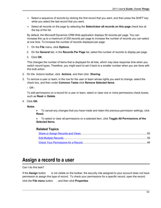 2011 User's Guide: Delete Things
 Select a sequence of records by clicking the first record that you want, and then press the SHIFT key
while you select the last record that you want.
 Select all records on the page by selecting the Select/clear all records on this page check box at
the top of the list.
By default, the Microsoft Dynamics CRM Web application displays 50 records per page. You can
increase this up to a maximum of 250 records per page to increase the number of records you can select
at one time. To increase the number of records displayed per page:
1. On the File menu, click Options.
2. On the General tab, in the Records Per Page list, select the number of records to display per page.
3. Click OK.
This changes the number of items that is displayed for all lists, which may slow response time when you
switch record types. Therefore, you might want to set it back to a smaller number when you are done with
this bulk action.
2. On the Actions toolbar, click Actions, and then click Sharing.
3. To remove a user or team, in the row for the user or team whose rights you want to change, select the
check box, and then under Common Tasks click Remove Selected Items.
- OR -
To edit permissions on a record for a user or team, select or clear one or more permissions check boxes,
such as Read or Delete.
4. Click OK.
Notes
• To cancel any changes that you have made and retain the previous permission settings, click
Reset.
• To select or clear all permissions on a selected item, click Toggle All Permissions of the
Selected Items.
Related Topics
Share or Assign Records and Views..........................................................................................50
Edit Multiple Records.................................................................................................................39
Check Your Permissions for a Record.......................................................................................48
Assign a record to a user
Can I do this task?
If the Assign button is not visible on the toolbar, the security role assigned to your account does not have
permission to assign this type of record. To check your permissions for a specific record, open the record,
click the File menu button , and then click Properties.
53
 