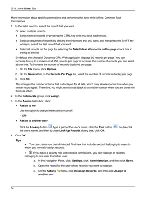 2011 User's Guide: Tips
More information about specific permissions and performing this task while offline: Common Task
Permissions
1. In the list of records, select the record that you want.
Or, select multiple records
 Select several records by pressing the CTRL key while you click each record.
 Select a sequence of records by clicking the first record that you want, and then press the SHIFT key
while you select the last record that you want.
 Select all records on the page by selecting the Select/clear all records on this page check box at
the top of the list.
By default, the Microsoft Dynamics CRM Web application displays 50 records per page. You can
increase this up to a maximum of 250 records per page to increase the number of records you can select
at one time. To increase the number of records displayed per page:
1. On the File menu, click Options.
2. On the General tab, in the Records Per Page list, select the number of records to display per page.
3. Click OK.
This changes the number of items that is displayed for all lists, which may slow response time when you
switch record types. Therefore, you might want to set it back to a smaller number when you are done with
this bulk action.
2. In the Collaborate group, click Assign.
3. In the Assign dialog box, click:
 Assign to me
Use this option to assign the record to yourself.
- OR -
 Assign to another user
Click the Lookup button , type a part of the user's name, click the Find button , double-click
the user's name, and then to close Look Up Records dialog box, click OK.
4. Click OK.
Tips
• You can create your own Advanced Find view that includes records belonging to users to
whom you normally assign records.
• If you have a security role with needed permissions, you can reassign all records
belonging to one user to another user.
a. In the Navigation Pane, click Settings, click Administration, and then click Users.
b. Open the record for the user whose records you want to reassign.
c. On the Actions menu, click Reassign Records, and then click Assign to
another user.
54
 