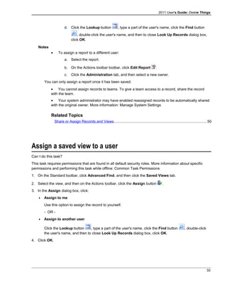 2011 User's Guide: Delete Things
d. Click the Lookup button , type a part of the user's name, click the Find button
, double-click the user's name, and then to close Look Up Records dialog box,
click OK.
Notes
• To assign a report to a different user:
a. Select the report.
b. On the Actions toolbar toolbar, click Edit Report .
c. Click the Administration tab, and then select a new owner.
You can only assign a report once it has been saved.
• You cannot assign records to teams. To give a team access to a record, share the record
with the team.
• Your system administrator may have enabled reassigned records to be automatically shared
with the original owner. More information: Manage System Settings
Related Topics
Share or Assign Records and Views..........................................................................................50
Assign a saved view to a user
Can I do this task?
This task requires permissions that are found in all default security roles. More information about specific
permissions and performing this task while offline: Common Task Permissions
1. On the Standard toolbar, click Advanced Find, and then click the Saved Views tab.
2. Select the view, and then on the Actions toolbar, click the Assign button .
3. In the Assign dialog box, click:
 Assign to me
Use this option to assign the record to yourself.
- OR -
 Assign to another user
Click the Lookup button , type a part of the user's name, click the Find button , double-click
the user's name, and then to close Look Up Records dialog box, click OK.
4. Click OK.
55
 