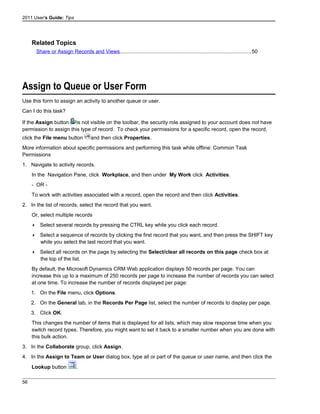 2011 User's Guide: Tips
Related Topics
Share or Assign Records and Views..........................................................................................50
Assign to Queue or User Form
Use this form to assign an activity to another queue or user.
Can I do this task?
If the Assign button is not visible on the toolbar, the security role assigned to your account does not have
permission to assign this type of record. To check your permissions for a specific record, open the record,
click the File menu button and then click Properties.
More information about specific permissions and performing this task while offline: Common Task
Permissions
1. Navigate to activity records.
In the Navigation Pane, click Workplace, and then under My Work click Activities.
- OR -
To work with activities associated with a record, open the record and then click Activities.
2. In the list of records, select the record that you want.
Or, select multiple records
 Select several records by pressing the CTRL key while you click each record.
 Select a sequence of records by clicking the first record that you want, and then press the SHIFT key
while you select the last record that you want.
 Select all records on the page by selecting the Select/clear all records on this page check box at
the top of the list.
By default, the Microsoft Dynamics CRM Web application displays 50 records per page. You can
increase this up to a maximum of 250 records per page to increase the number of records you can select
at one time. To increase the number of records displayed per page:
1. On the File menu, click Options.
2. On the General tab, in the Records Per Page list, select the number of records to display per page.
3. Click OK.
This changes the number of items that is displayed for all lists, which may slow response time when you
switch record types. Therefore, you might want to set it back to a smaller number when you are done with
this bulk action.
3. In the Collaborate group, click Assign.
4. In the Assign to Team or User dialog box, type all or part of the queue or user name, and then click the
Lookup button .
56
 