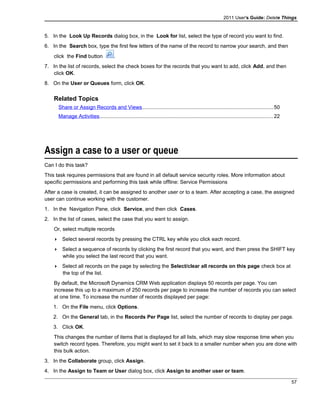 2011 User's Guide: Delete Things
5. In the Look Up Records dialog box, in the Look for list, select the type of record you want to find.
6. In the Search box, type the first few letters of the name of the record to narrow your search, and then
click the Find button .
7. In the list of records, select the check boxes for the records that you want to add, click Add, and then
click OK.
8. On the User or Queues form, click OK.
Related Topics
Share or Assign Records and Views..........................................................................................50
Manage Activities.......................................................................................................................22
Assign a case to a user or queue
Can I do this task?
This task requires permissions that are found in all default service security roles. More information about
specific permissions and performing this task while offline: Service Permissions
After a case is created, it can be assigned to another user or to a team. After accepting a case, the assigned
user can continue working with the customer.
1. In the Navigation Pane, click Service, and then click Cases.
2. In the list of cases, select the case that you want to assign.
Or, select multiple records
 Select several records by pressing the CTRL key while you click each record.
 Select a sequence of records by clicking the first record that you want, and then press the SHIFT key
while you select the last record that you want.
 Select all records on the page by selecting the Select/clear all records on this page check box at
the top of the list.
By default, the Microsoft Dynamics CRM Web application displays 50 records per page. You can
increase this up to a maximum of 250 records per page to increase the number of records you can select
at one time. To increase the number of records displayed per page:
1. On the File menu, click Options.
2. On the General tab, in the Records Per Page list, select the number of records to display per page.
3. Click OK.
This changes the number of items that is displayed for all lists, which may slow response time when you
switch record types. Therefore, you might want to set it back to a smaller number when you are done with
this bulk action.
3. In the Collaborate group, click Assign.
4. In the Assign to Team or User dialog box, click Assign to another user or team.
57
 