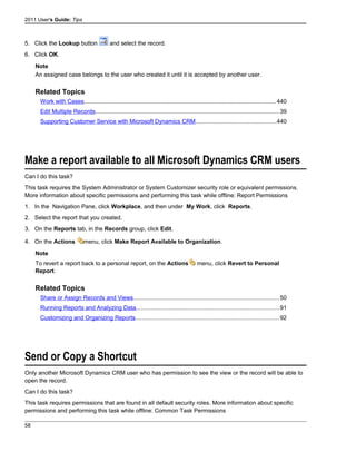 2011 User's Guide: Tips
5. Click the Lookup button and select the record.
6. Click OK.
Note
An assigned case belongs to the user who created it until it is accepted by another user.
Related Topics
Work with Cases......................................................................................................................440
Edit Multiple Records.................................................................................................................39
Supporting Customer Service with Microsoft Dynamics CRM.................................................440
Make a report available to all Microsoft Dynamics CRM users
Can I do this task?
This task requires the System Administrator or System Customizer security role or equivalent permissions.
More information about specific permissions and performing this task while offline: Report Permissions
1. In the Navigation Pane, click Workplace, and then under My Work, click Reports.
2. Select the report that you created.
3. On the Reports tab, in the Records group, click Edit.
4. On the Actions menu, click Make Report Available to Organization.
Note
To revert a report back to a personal report, on the Actions menu, click Revert to Personal
Report.
Related Topics
Share or Assign Records and Views..........................................................................................50
Running Reports and Analyzing Data........................................................................................91
Customizing and Organizing Reports........................................................................................92
Send or Copy a Shortcut
Only another Microsoft Dynamics CRM user who has permission to see the view or the record will be able to
open the record.
Can I do this task?
This task requires permissions that are found in all default security roles. More information about specific
permissions and performing this task while offline: Common Task Permissions
58
 