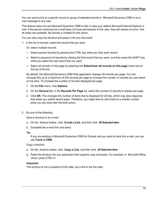 2011 User's Guide: Delete Things
You can send a link to a specific record or group of selected records in Microsoft Dynamics CRM in an e-
mail message to any user.
This feature does not use Microsoft Dynamics CRM e-mail; it uses your default Microsoft Internet Explorer e-
mail. If the person receiving the e-mail does not have permissions to the view, they will receive an error. Not
all views are available. No activity is created for this action.
You can also copy the shortcut and paste it into any document.
1. In the list of records, select the record that you want.
Or, select multiple records
 Select several records by pressing the CTRL key while you click each record.
 Select a sequence of records by clicking the first record that you want, and then press the SHIFT key
while you select the last record that you want.
 Select all records on the page by selecting the Select/clear all records on this page check box at
the top of the list.
By default, the Microsoft Dynamics CRM Web application displays 50 records per page. You can
increase this up to a maximum of 250 records per page to increase the number of records you can select
at one time. To increase the number of records displayed per page:
1. On the File menu, click Options.
2. On the General tab, in the Records Per Page list, select the number of records to display per page.
3. Click OK. This changes the number of items that is displayed for all lists, which may slow response
time when you switch record types. Therefore, you might want to set it back to a smaller number
when you are done with this bulk action.
2. Do one of the following:
Send a shortcut in an e-mail
a. On the Actions toolbar, click E-mail a Link, and then click Of Selected Item.
b. Complete the e-mail form and send.
Tip
If you are working in Microsoft Dynamics CRM for Outlook and you want to track this e-mail, you can
use Track in CRM.
Copy a shortcut
a. On the Actions toolbar, click Copy a Link, and then click Of Selected Item.
g. Paste the shortcut into any application that supports copy and paste. For example, in Microsoft Office
Word, press CTRL+V.
Important
The shortcut is not a snapshot of the data, but a link to the live data.
59
 
