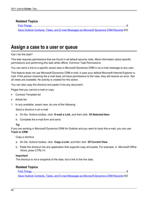 2011 User's Guide: Tips
Related Topics
Find Things..................................................................................................................................8
Save Outlook Contacts, Tasks, and E-mail Messages as Microsoft Dynamics CRM Records 453
Assign a case to a user or queue
Can I do this task?
This task requires permissions that are found in all default security roles. More information about specific
permissions and performing this task while offline: Common Task Permissions
You can send a link to a specific saved view in Microsoft Dynamics CRM in an e-mail message to any user.
This feature does not use Microsoft Dynamics CRM e-mail; it uses your default Microsoft Internet Explorer e-
mail. If the person receiving the e-mail does not have permissions to the view, they will receive an error. Not
all views are available. No activity is created for this action.
You can also copy the shortcut and paste it into any document.
Pages that you cannot e-mail or copy
• Contract Template list
• Article list
1. In any available, saved view, do one of the following:
Send a shortcut in an e-mail
a. On the Actions toolbar, click E-mail a Link, and then click Of Selected Item.
b. Complete the e-mail form and send.
Tip
If you are working in Microsoft Dynamics CRM for Outlook and you want to track this e-mail, you can use
Track in CRM.
Copy a shortcut
a. On the Actions toolbar, click Copy a Link, and then click Of Current View.
b. Paste the shortcut into any application that supports copy and paste. For example, in Microsoft Office
Word, press CTRL+V.
Important
The shortcut is not a snapshot of the data, but a link to the live data.
Related Topics
Find Things..................................................................................................................................8
Save Outlook Contacts, Tasks, and E-mail Messages as Microsoft Dynamics CRM Records 453
60
 