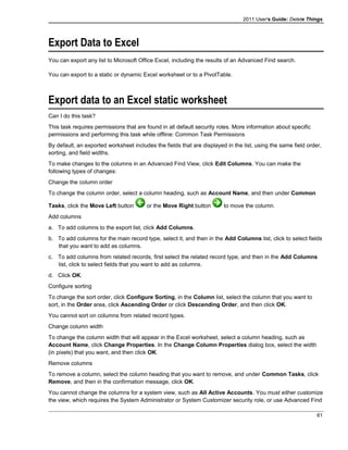 2011 User's Guide: Delete Things
Export Data to Excel
You can export any list to Microsoft Office Excel, including the results of an Advanced Find search.
You can export to a static or dynamic Excel worksheet or to a PivotTable.
Export data to an Excel static worksheet
Can I do this task?
This task requires permissions that are found in all default security roles. More information about specific
permissions and performing this task while offline: Common Task Permissions
By default, an exported worksheet includes the fields that are displayed in the list, using the same field order,
sorting, and field widths.
To make changes to the columns in an Advanced Find View, click Edit Columns. You can make the
following types of changes:
Change the column order
To change the column order, select a column heading, such as Account Name, and then under Common
Tasks, click the Move Left button or the Move Right button to move the column.
Add columns
a. To add columns to the export list, click Add Columns.
b. To add columns for the main record type, select it, and then in the Add Columns list, click to select fields
that you want to add as columns.
c. To add columns from related records, first select the related record type, and then in the Add Columns
list, click to select fields that you want to add as columns.
d. Click OK.
Configure sorting
To change the sort order, click Configure Sorting, in the Column list, select the column that you want to
sort, in the Order area, click Ascending Order or click Descending Order, and then click OK.
You cannot sort on columns from related record types.
Change column width
To change the column width that will appear in the Excel worksheet, select a column heading, such as
Account Name, click Change Properties. In the Change Column Properties dialog box, select the width
(in pixels) that you want, and then click OK.
Remove columns
To remove a column, select the column heading that you want to remove, and under Common Tasks, click
Remove, and then in the confirmation message, click OK.
You cannot change the columns for a system view, such as All Active Accounts. You must either customize
the view, which requires the System Administrator or System Customizer security role, or use Advanced Find
61
 