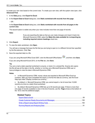 2011 User's Guide: Tips
to create your own view based on the current view. To create your own view, with the system view open, click
Advanced Find.
1. In the Data group, click Export to Excel.
2. In the Export Data to Excel dialog box, click Static worksheet with records from this page.
- OR -
In the Export Data to Excel dialog box, click Static worksheet with records from all pages in the
current view.
The second option is visible only when your view includes more than one page of records.
Note:
If you are exporting the data so that you can make changes and import it back into
Microsoft Dynamics CRM, select the Make this data available for re-importing by
including required column headings check box.
3. Click Export.
4. To view the static worksheet, click Open.
You will see a message that says the file that you are trying to open is in a different format than specified
by the file extension. Click Yes.
5. Save the exported data to a file.
If you are using Microsoft Office Excel 2007, click the Microsoft Office Button , and then click Save.
If you are using Microsoft Excel 2010, on the File tab, click Save.
Tip
You can e-mail a static exported worksheet to anyone, or store it in a shared file. Anyone who opens
the file will see all the data in the file, whether or not they are a Microsoft Dynamics CRM user or
have privileges to view the data in Microsoft Dynamics CRM.
Notes
• In Microsoft Dynamics CRM, money values are exported to Microsoft Office Excel as
numbers. After you have completed the export, to format the data as currency, see the Excel
Help topic titled “Display numbers as currency.”
• By default, in Microsoft Dynamics CRM, you cannot export a list of more than 10,000
records at a time to a static Excel worksheet.
• By default, Microsoft Dynamics CRM lists up to 50 records per page. If there is more than
one page of records available to view in the list of records, use the Page arrows at the bottom of
the list to view the additional pages.
Related Topics
Export Data to Excel..................................................................................................................58
Create Customer-Ready Documents and Messages...............................................................158
Write a Report Using Report-Writing Tools..............................................................................108
Running Reports and Analyzing Data........................................................................................91
62
 
