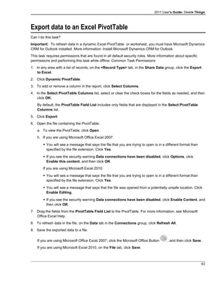 2011 User's Guide: Delete Things
Export data to an Excel PivotTable
Can I do this task?
Important: To refresh data in a dynamic Excel PivotTable or worksheet, you must have Microsoft Dynamics
CRM for Outlook installed. More information: Install Microsoft Dynamics CRM for Outlook
This task requires permissions that are found in all default security roles. More information about specific
permissions and performing this task while offline: Common Task Permissions
1. In any area with a list of records, on the <Record Type> tab, in the Share Data group, click the Export
to Excel.
2. Click Dynamic PivotTable.
3. To add or remove a column in the report, click Select Columns.
4. In the Select PivotTable Columns list, select or clear the check boxes for the fields as needed, and then
click OK.
By default, the PivotTable Field List includes only fields that are displayed in the Select PivotTable
Columns list.
5. Click Export.
6. Open the file containing the PivotTable:
a. To view the PivotTable, click Open.
h. If you are using Microsoft Office Excel 2007:
 You will see a message that says the file that you are trying to open is in a different format than
specified by the file extension. Click Yes.
 If you see the security warning Data connections have been disabled, click Options, click
Enable this content, and then click OK.
If you are using Microsoft Excel 2010:
 You will see a message that says the file that you are trying to open is in a different format than
specified by the file extension. Click Yes.
 You will see a message that says that the file was opened from a potentially unsafe location. Click
Enable Editing.
 If you see the security warning Data connections have been disabled, click Enable Content, and
then click OK.
7. Drag the fields from the PivotTable Field List to the PivotTable. For more information, see Microsoft
Office Excel Help.
8. To refresh data in the file, on the Data tab in the Connections group, click Refresh All.
9. Save the exported data to a file.
If you are using Microsoft Office Excel 2007, click the Microsoft Office Button , and then click Save.
If you are using Microsoft Excel 2010, on the File tab, click Save.
63
 