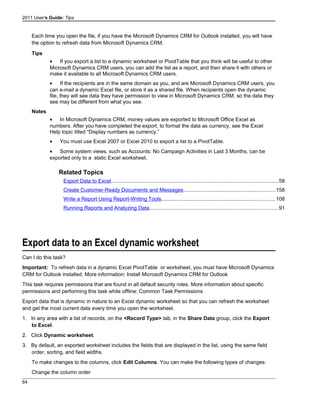 2011 User's Guide: Tips
Each time you open the file, if you have the Microsoft Dynamics CRM for Outlook installed, you will have
the option to refresh data from Microsoft Dynamics CRM.
Tips
• If you export a list to a dynamic worksheet or PivotTable that you think will be useful to other
Microsoft Dynamics CRM users, you can add the list as a report, and then share it with others or
make it available to all Microsoft Dynamics CRM users.
• If the recipients are in the same domain as you, and are Microsoft Dynamics CRM users, you
can e-mail a dynamic Excel file, or store it as a shared file. When recipients open the dynamic
file, they will see data they have permission to view in Microsoft Dynamics CRM, so the data they
see may be different from what you see.
Notes
• In Microsoft Dynamics CRM, money values are exported to Microsoft Office Excel as
numbers. After you have completed the export, to format the data as currency, see the Excel
Help topic titled “Display numbers as currency.”
• You must use Excel 2007 or Excel 2010 to export a list to a PivotTable.
• Some system views, such as Accounts: No Campaign Activities in Last 3 Months, can be
exported only to a static Excel worksheet.
Related Topics
Export Data to Excel..................................................................................................................58
Create Customer-Ready Documents and Messages...............................................................158
Write a Report Using Report-Writing Tools..............................................................................108
Running Reports and Analyzing Data........................................................................................91
Export data to an Excel dynamic worksheet
Can I do this task?
Important: To refresh data in a dynamic Excel PivotTable or worksheet, you must have Microsoft Dynamics
CRM for Outlook installed. More information: Install Microsoft Dynamics CRM for Outlook
This task requires permissions that are found in all default security roles. More information about specific
permissions and performing this task while offline: Common Task Permissions
Export data that is dynamic in nature to an Excel dynamic worksheet so that you can refresh the worksheet
and get the most current data every time you open the worksheet.
1. In any area with a list of records, on the <Record Type> tab, in the Share Data group, click the Export
to Excel.
2. Click Dynamic worksheet.
3. By default, an exported worksheet includes the fields that are displayed in the list, using the same field
order, sorting, and field widths.
To make changes to the columns, click Edit Columns. You can make the following types of changes:
Change the column order
64
 
