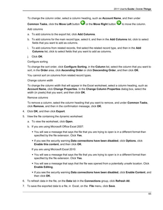 2011 User's Guide: Delete Things
To change the column order, select a column heading, such as Account Name, and then under
Common Tasks, click the Move Left button or the Move Right button to move the column.
Add columns
a. To add columns to the export list, click Add Columns.
b. To add columns for the main record type, select it, and then in the Add Columns list, click to select
fields that you want to add as columns.
i. To add columns from related records, first select the related record type, and then in the Add
Columns list, click to select fields that you want to add as columns.
j. Click OK.
Configure sorting
To change the sort order, click Configure Sorting, in the Column list, select the column that you want to
sort, in the Order area, click Ascending Order or click Descending Order, and then click OK.
You cannot sort on columns from related record types.
Change column width
To change the column width that will appear in the Excel worksheet, select a column heading, such as
Account Name, click Change Properties. In the Change Column Properties dialog box, select the
width (in pixels) that you want, and then click OK.
Remove columns
To remove a column, select the column heading that you want to remove, and under Common Tasks,
click Remove, and then in the confirmation message, click OK.
4. Click OK, and then click Export.
5. View the file containing the dynamic worksheet:
a. To view the worksheet, click Open.
b. If you are using Microsoft Office Excel 2007:
 You will see a message that says the file that you are trying to open is in a different format than
specified by the file extension. Click Yes.
 If you see the security warning Data connections have been disabled, click Options, click
Enable this content, and then click OK.
If you are using Microsoft Excel 2010:
 You will see a message that says the file that you are trying to open is in a different format than
specified by the file extension. Click Yes.
 You will see a message that says that the file was opened from a potentially unsafe location. Click
Enable Editing.
 If you see the security warning Data connections have been disabled, click Enable Content, and
then click OK.
6. To refresh data in the file, on the Data tab in the Connections group, click Refresh All.
7. To save the exported data to a file, in Excel, on the File menu, click Save.
65
 