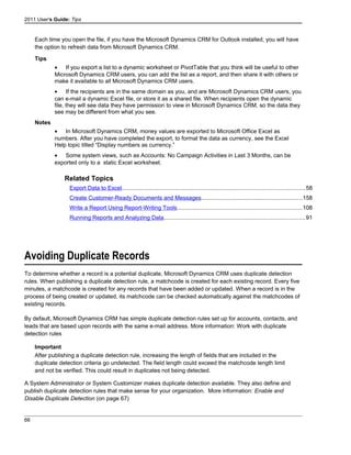 2011 User's Guide: Tips
Each time you open the file, if you have the Microsoft Dynamics CRM for Outlook installed, you will have
the option to refresh data from Microsoft Dynamics CRM.
Tips
• If you export a list to a dynamic worksheet or PivotTable that you think will be useful to other
Microsoft Dynamics CRM users, you can add the list as a report, and then share it with others or
make it available to all Microsoft Dynamics CRM users.
• If the recipients are in the same domain as you, and are Microsoft Dynamics CRM users, you
can e-mail a dynamic Excel file, or store it as a shared file. When recipients open the dynamic
file, they will see data they have permission to view in Microsoft Dynamics CRM, so the data they
see may be different from what you see.
Notes
• In Microsoft Dynamics CRM, money values are exported to Microsoft Office Excel as
numbers. After you have completed the export, to format the data as currency, see the Excel
Help topic titled “Display numbers as currency.”
• Some system views, such as Accounts: No Campaign Activities in Last 3 Months, can be
exported only to a static Excel worksheet.
Related Topics
Export Data to Excel..................................................................................................................58
Create Customer-Ready Documents and Messages...............................................................158
Write a Report Using Report-Writing Tools..............................................................................108
Running Reports and Analyzing Data........................................................................................91
Avoiding Duplicate Records
To determine whether a record is a potential duplicate, Microsoft Dynamics CRM uses duplicate detection
rules. When publishing a duplicate detection rule, a matchcode is created for each existing record. Every five
minutes, a matchcode is created for any records that have been added or updated. When a record is in the
process of being created or updated, its matchcode can be checked automatically against the matchcodes of
existing records.
By default, Microsoft Dynamics CRM has simple duplicate detection rules set up for accounts, contacts, and
leads that are based upon records with the same e-mail address. More information: Work with duplicate
detection rules
Important
After publishing a duplicate detection rule, increasing the length of fields that are included in the
duplicate detection criteria go undetected. The field length could exceed the matchcode length limit
and not be verified. This could result in duplicates not being detected.
A System Administrator or System Customizer makes duplicate detection available. They also define and
publish duplicate detection rules that make sense for your organization. More information: Enable and
Disable Duplicate Detection (on page 67)
66
 