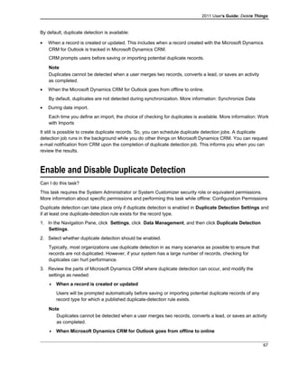 2011 User's Guide: Delete Things
By default, duplicate detection is available:
• When a record is created or updated. This includes when a record created with the Microsoft Dynamics
CRM for Outlook is tracked in Microsoft Dynamics CRM.
CRM prompts users before saving or importing potential duplicate records.
Note
Duplicates cannot be detected when a user merges two records, converts a lead, or saves an activity
as completed.
• When the Microsoft Dynamics CRM for Outlook goes from offline to online.
By default, duplicates are not detected during synchronization. More information: Synchronize Data
• During data import.
Each time you define an import, the choice of checking for duplicates is available. More information: Work
with Imports
It still is possible to create duplicate records. So, you can schedule duplicate detection jobs. A duplicate
detection job runs in the background while you do other things on Microsoft Dynamics CRM. You can request
e-mail notification from CRM upon the completion of duplicate detection job. This informs you when you can
review the results.
Enable and Disable Duplicate Detection
Can I do this task?
This task requires the System Administrator or System Customizer security role or equivalent permissions.
More information about specific permissions and performing this task while offline: Configuration Permissions
Duplicate detection can take place only if duplicate detection is enabled in Duplicate Detection Settings and
if at least one duplicate-detection rule exists for the record type.
1. In the Navigation Pane, click Settings, click Data Management, and then click Duplicate Detection
Settings.
2. Select whether duplicate detection should be enabled.
Typically, most organizations use duplicate detection in as many scenarios as possible to ensure that
records are not duplicated. However, if your system has a large number of records, checking for
duplicates can hurt performance.
3. Review the parts of Microsoft Dynamics CRM where duplicate detection can occur, and modify the
settings as needed:
 When a record is created or updated
Users will be prompted automatically before saving or importing potential duplicate records of any
record type for which a published duplicate-detection rule exists.
Note
Duplicates cannot be detected when a user merges two records, converts a lead, or saves an activity
as completed.
 When Microsoft Dynamics CRM for Outlook goes from offline to online
67
 