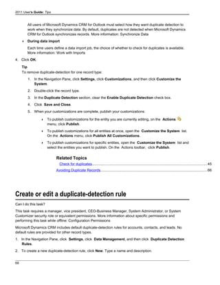 2011 User's Guide: Tips
All users of Microsoft Dynamics CRM for Outlook must select how they want duplicate detection to
work when they synchronize data. By default, duplicates are not detected when Microsoft Dynamics
CRM for Outlook synchronizes records. More information: Synchronize Data
 During data import
Each time users define a data import job, the choice of whether to check for duplicates is available.
More information: Work with Imports
4. Click OK.
Tip
To remove duplicate-detection for one record type:
1. In the Navigation Pane, click Settings, click Customizations, and then click Customize the
System.
2. Double-click the record type.
3. In the Duplicate Detection section, clear the Enable Duplicate Detection check box.
4. Click Save and Close.
5. When your customizations are complete, publish your customizations:
 To publish customizations for the entity you are currently editing, on the Actions
menu, click Publish.
 To publish customizations for all entities at once, open the Customize the System list.
On the Actions menu, click Publish All Customizations.
 To publish customizations for specific entities, open the Customize the System list and
select the entities you want to publish. On the Actions toolbar, click Publish.
Related Topics
Check for duplicates..................................................................................................................45
Avoiding Duplicate Records..........................................................................................................66
Create or edit a duplicate-detection rule
Can I do this task?
This task requires a manager, vice president, CEO-Business Manager, System Administrator, or System
Customizer security role or equivalent permissions. More information about specific permissions and
performing this task while offline: Configuration Permissions
Microsoft Dynamics CRM includes default duplicate-detection rules for accounts, contacts, and leads. No
default rules are provided for other record types.
1. In the Navigation Pane, click Settings, click Data Management, and then click Duplicate Detection
Rules.
2. To create a new duplicate-detection rule, click New. Type a name and description.
68
 