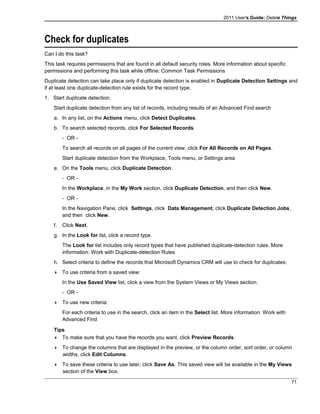 2011 User's Guide: Delete Things
Check for duplicates
Can I do this task?
This task requires permissions that are found in all default security roles. More information about specific
permissions and performing this task while offline: Common Task Permissions
Duplicate detection can take place only if duplicate detection is enabled in Duplicate Detection Settings and
if at least one duplicate-detection rule exists for the record type.
1. Start duplicate detection.
Start duplicate detection from any list of records, including results of an Advanced Find search
a. In any list, on the Actions menu, click Detect Duplicates.
b. To search selected records, click For Selected Records.
- OR -
To search all records on all pages of the current view, click For All Records on All Pages.
Start duplicate detection from the Workplace, Tools menu, or Settings area
e. On the Tools menu, click Duplicate Detection.
- OR -
In the Workplace, in the My Work section, click Duplicate Detection, and then click New.
- OR -
In the Navigation Pane, click Settings, click Data Management, click Duplicate Detection Jobs,
and then click New.
f. Click Next.
g. In the Look for list, click a record type.
The Look for list includes only record types that have published duplicate-detection rules. More
information: Work with Duplicate-detection Rules
h. Select criteria to define the records that Microsoft Dynamics CRM will use to check for duplicates:
 To use criteria from a saved view:
In the Use Saved View list, click a view from the System Views or My Views section.
- OR -
 To use new criteria:
For each criteria to use in the search, click an item in the Select list. More information: Work with
Advanced Find
Tips
 To make sure that you have the records you want, click Preview Records.
 To change the columns that are displayed in the preview, or the column order, sort order, or column
widths, click Edit Columns.
 To save these criteria to use later, click Save As. This saved view will be available in the My Views
section of the View box.
71
 
