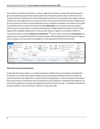 Microsoft Dynamics CRM 2013: Personnalisation de Microsoft Dynamics CRM
8
Pour améliorer l’expérience utilisateur, la mise en page des formulaires a changé. Microsoft sait que les
gens ont passé beaucoup de temps à personnaliser leurs formulaires dans la version antérieure et il ne
souhaite pas forcer arbitrairement les formulaires personnalisés vers une nouvelle mise en page. Seules les
entités qui ont été migrées ont un nouveau formulaire. Ces nouveaux formulaires incluent un agencement
de trois colonnes qui montre le type d’expérience que les utilisateurs souhaitent. Pour mettre à jour depuis
la précédente version, il existe le formulaire principal Information et un nouveau formulaire principal
nommé avec le nom de l’entité. Le nouveau formulaire pour l’entité Compte est Compte, celui de l’entité
Opportunité est appelée Opportunité, et ainsi de suite. Depuis la migration, vous pouvez modifier ce
nouveau formulaire et choisir Fusionner les formulaires dans le ruban. Le formulaire Information sera
ajouté en bas du nouveau formulaire et vous pourrez glisser-déposer des parties des formulaires originaux
vers le nouveau, ainsi vous aurez les avantages du nouvel agencement et des fonctionnalités.
Flux de processus d’entreprise
En haut des formulaires migrés, un contrôle de processus d’affaire fournit une aide pour la productivité
d’utilisation. Le contrôle de processus d’affaire fournit une expérience efficiente qui lie des entrées de
données associées à des étapes dans un cycle de vie de l’enregistrement. Le flux de processus d’entreprise
peut couvrir plusieurs entités pour créer une expérience où les utilisateurs s’impliquent davantage sur leur
travail à faire plutôt que sur le type d’enregistrement qu’ils ont besoin de créer. L’activation du contrôle de
processus d’affaire dans un formulaire s’active au niveau de l’entité.
 