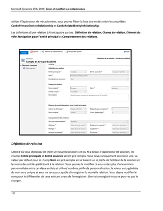 Microsoft Dynamics CRM 2013: Créer et modifier les métadonnées
102
utiliser l’Explorateur de métadonnées, vous pouvez filtrer la liste des entités selon les propriétés
CanBePrimaryEntityInRelationship et CanBeRelatedEntityInRelationship.
Les définitions d’une relation 1:N ont quatre parties : Définition de relation, Champ de relation, Élément du
volet Navigation pour l’entité principal et Comportement des relations.
Définition de relation
Selon d’où vous choisissez de créer un nouvelle relation 1:N ou N:1 depuis l’Explorateur de solution, les
champs Entité principale et Entité associée seront pré-remplis. Vous devez uniquement en choisir une. La
valeur par défaut pour le champ Nom est pré-remplie an se basant sur le préfix de l’éditeur de la solution et
les noms des entités participant à la relation. Vous pouvez la modifier. Si vous créez plus d’une relation
personnalisée entre ces deux entités et utilisez le même préfix de personnalisation, la valeur auto-générée
du nom sera unique et vous ne sera pas capable d’enregistrer la nouvelle relation. Vous devez modifier le
nom pour le différencier de ceux existant avant de l’enregistrer. Une fois enregistré vous ne pourrez pas le
changer.
 