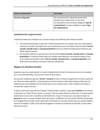 Microsoft Dynamics CRM 2013: Créer et modifier les métadonnées
107
Type de comportement Description
Cascade configurable Des comportements individuels peuvent être
attribués pour chaque action. Si ces choix
correspondent à tous les autres catégories Type de
comportement, la valeur modifiera la valeur Type
de comportement.
Limitations des comportements
Il existe de nombreuses limitations à se souvenir lorsque vous définissez des relations d’entité.
 Une entité personnalisée ne peut être l’entité principale dans une relation avec une entité système
associée en cascade. Cela signifie que vous ne pouvez pas avoir une relation avec les actions Tout en
cascade, Cascade active ou Cascade propriétaire entre une entité principale personnalisée et une
entité système associée.
 Les nouvelles relations ne peuvent pas avoir les actions Tout en cascade, Cascade active ou Cascade
propriétaire si l’entité de relation dans une relation existe déjà dans une entité de relation d’une
autre relation qui possède l’action Tout en cascade, Cascade active ou Cascade propriétaire. Ceci
évite d’avoir des relations créant des relations multi-parents.
Mapper les attributs d’entité
Supposons que vous voulez ajouter un nouvel enregistrement Contact d’une personne qui est un employé
pour un Compte spécifique. Vous pouvez le faire de deux façons.
Vous pouvez simplement parcourir Ventes > Contacts et créer un nouvel enregistrement Contact à partir de
rien. Mais vous devez spécifier un Compte parent et entrer plusieurs informations (tel que l’Adresse et le
Téléphone) qui sont probablement les mêmes que ceux du compte parent. Celle-ci dépense du temps et
introduit des risques d’erreurs.
La façon la plus facile est de démarrer depuis l’entité Compte, d’utiliser la sous-grille Contacts du formulaire
et de cliquer sur l’icône pour ajouter un contact. Cela vous guide d’abord à rechercher un contact associé
existant pour ne pas créer un doublon accidentellement. Si vous ne trouvez pas, vous pouvez cliquer sur
Nouveau et créer un nouvel enregistrement de Contact. La différence est que certains éléments de données
de l’enregistrement Compte seront copiés dans le formulaire du nouveau Contact que vous pouvez modifier
avant de l’enregistrer. Celle-ci vous permet de gagner du temps en remplissant les données et vous aide à
réduire les erreurs.
 