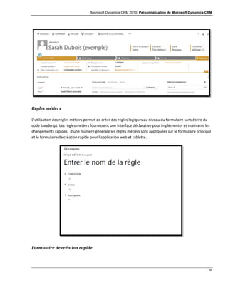 Microsoft Dynamics CRM 2013: Personnalisation de Microsoft Dynamics CRM
9
Règles métiers
L’utilisation des règles métiers permet de créer des règles logiques au niveau du formulaire sans écrire du
code JavaScript. Les règles métiers fournissent une interface déclarative pour implémenter et maintenir les
changements rapides, d’une manière générale les règles métiers sont appliquées sur le formulaire principal
et le formulaire de création rapide pour l’application web et tablette.
Formulaire de création rapide
 