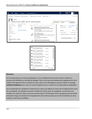 Microsoft Dynamics CRM 2013: Créer et modifier les métadonnées
108
Remarque
Ces correspondances ne sont pas appliquées sur les enregistrements associés créés en utilisant un
processus de Workflow ou de boîte de dialogue. Elles ne sont pas automatiquement appliquées lors de la
création d’enregistrements en utilisant du code, même si les développeurs peuvent utiliser le message
InitializeFromRequest pour créer un nouvel enregistrement en utilisant les correspondances disponibles.
Ces correspondances remplissent uniquement les valeurs par défaut au niveau des enregistrements avant
leur sauvegarde. Les utilisateurs peuvent modifier les valeurs avant la sauvegarde. Les données sont
remplies une seule fois. Elles ne sont pas synchronisées. Si l’information dans l’enregistrement de l’entité
principale change, les données de l’enregistrement de l’entité associée qui ont été transférées lors de la
création ne seront pas modifiées.
 