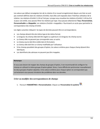 Microsoft Dynamics CRM 2013: Créer et modifier les métadonnées
109
Les valeurs par défaut renseignées lors de la création d’un nouvel enregistrement depuis une liste ne sont
pas vraiment définies dans les relations d’entité, mais elles sont exposées dans l’interface utilisateur de la
relation. Les relations d’entité 1 à N ne l’ont pas. Lorsque vous visualisez les relations d’entité 1 à N (ou N à
1) pour une entité, vous pouvez filtrer les relations par type. Vous pouvez sélectionner Tous, Personnalisée,
Personnalisable ou Mappable. Les relations d’entité « mappables » fournissent un accès pour permettre la
correspondance des champs d’entité.
Les règles suivantes indiquent les types de données pouvant être en correspondance.
 Les champs doivent être de même type et de même format.
 La longueur du champ cible doit être égale ou supérieure à la longueur du champ source.
 Le champ cible ne peuvent pas correspondre avec un autre.
 Le champ source doit être visible dans le formulaire.
 Le champ cible doit être un champ modifiable par l’utilisateur.
 Si les champs possèdent des groupes d’option, les valeurs entières pour chaque champ doivent être
identiques.
 Les identifiants des adresses ne peuvent pas être mappées.
Remarque
Si vous avez besoin de mapper des champs de groupes d’option, il est recommandé de configurer les
champs en utilisant le même groupe d’option global. Sinon, il sera difficile de synchroniser manuellement
les deux groupes d’option séparées. Si les valeurs entières pour chaque option ne correspondent pas
correctement vous pouvez introduire des problèmes dans vos données.
Créer ou modifier des correspondances de champs
1. Parcourir PARAMÈTRES > Personnalisation. Cliquez sur Personnaliser le système .
 