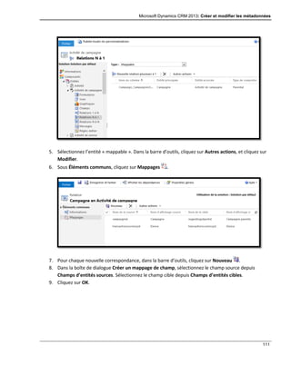 Microsoft Dynamics CRM 2013: Créer et modifier les métadonnées
111
5. Sélectionnez l’entité « mappable ». Dans la barre d’outils, cliquez sur Autres actions, et cliquez sur
Modifier.
6. Sous Éléments communs, cliquez sur Mappages .
7. Pour chaque nouvelle correspondance, dans la barre d’outils, cliquez sur Nouveau .
8. Dans la boîte de dialogue Créer un mappage de champ, sélectionnez le champ source depuis
Champs d’entités sources. Sélectionnez le champ cible depuis Champs d’entités cibles.
9. Cliquez sur OK.
 