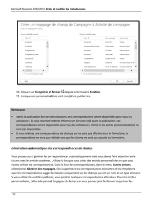 Microsoft Dynamics CRM 2013: Créer et modifier les métadonnées
112
10. Cliquez sur Enregistrer et fermer depuis le formulaire Relation.
11. Lorsque vos personnalisations sont complètes, publier les.
Remarques
 Après la publication des personnalisations, ces correspondances seront disponibles pour tous les
utilisateurs. Si vous relancez Internet Information Services (IIS) avant la publication, ces
correspondances seront disponibles pour tous les utilisateurs, même si les autres personnalisations ne
sont pas disponibles.
 Si vous réalisez une correspondance de champs qui ne sont pas affichés dans le formulaire, la
correspondance ne sera pas réalisée tant que les champ ne sont pas ajoutés au formulaire.
Génération automatique des correspondances de champ
Vous pouvez aussi générer les correspondances automatiquement mais vous devez faire attention en le
faisant avec les entités systèmes. Utilisez-la lorsque vous créez des entités personnalisées et que vous
voulez utiliser les correspondances. Dans la liste des correspondances, dans le menu Autres actions,
sélectionnez Générer des mappages. Ceci supprimera les correspondances existantes et les remplacera
avec les correspondances suggérées basées uniquement sur les champs qui ont un nom et un type similaire.
Si vous utilisez les entités systèmes, vous perdrez quelques correspondances attendues. Pour les entités
personnalisées, cette aide permet de gagner du temps car vous pouvez plus facilement supprimer les
 