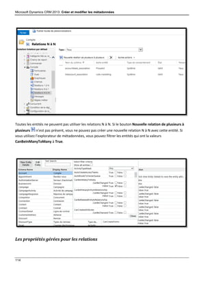 Microsoft Dynamics CRM 2013: Créer et modifier les métadonnées
114
Toutes les entités ne peuvent pas utiliser les relations N à N. Si le bouton Nouvelle relation de plusieurs à
plusieurs n’est pas présent, vous ne pouvez pas créer une nouvelle relation N à N avec cette entité. Si
vous utilisez l’explorateur de métadonnées, vous pouvez filtrer les entités qui ont la valeurs
CanBeInManyToMany à True.
Les propriétés gérées pour les relations
 