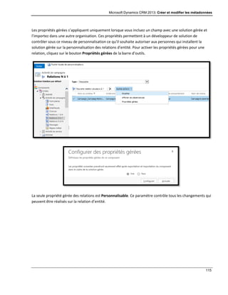 Microsoft Dynamics CRM 2013: Créer et modifier les métadonnées
115
Les propriétés gérées s’appliquent uniquement lorsque vous incluez un champ avec une solution gérée et
l’importez dans une autre organisation. Ces propriétés permettent à un développeur de solution de
contrôler sous ce niveau de personnalisation ce qu’il souhaite autoriser aux personnes qui installent la
solution gérée sur la personnalisation des relations d’entité. Pour activer les propriétés gérées pour une
relation, cliquez sur le bouton Propriétés gérées de la barre d’outils.
La seule propriété gérée des relations est Personnalisable. Ce paramètre contrôle tous les changements qui
peuvent être réalisés sur la relation d’entité.
 