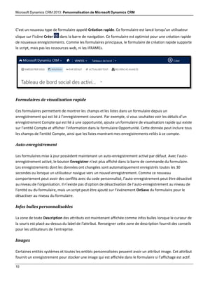 Microsoft Dynamics CRM 2013: Personnalisation de Microsoft Dynamics CRM
10
C’est un nouveau type de formulaire appelé Création rapide. Ce formulaire est lancé lorsqu’un utilisateur
clique sur l’icône Créer dans la barre de navigation. Ce formulaire est optimisé pour une création rapide
de nouveaux enregistrements. Comme les formulaires principaux, le formulaire de création rapide supporte
le script, mais pas les ressources web, ni les IFRAMEs.
Formulaires de visualisation rapide
Ces formulaires permettent de montrer les champs et les listes dans un formulaire depuis un
enregistrement qui est lié à l’enregistrement courant. Par exemple, si vous souhaitez voir les détails d’un
enregistrement Compte qui est lié à une opportunité, ajoute un formulaire de visualisation rapide qui existe
sur l’entité Compte et afficher l’information dans le formulaire Opportunité. Cette donnée peut inclure tous
les champs de l’entité Compte, ainsi que les listes montrant mes enregistrements reliés à ce compte.
Auto-enregistrement
Les formulaires mise à jour possèdent maintenant un auto-enregistrement activé par défaut. Avec l’auto-
enregistrement activé, le bouton Enregistrer n’est plus affiché dans la barre de commande du formulaire.
Les enregistrements dont les données ont changées sont automatiquement enregistrés toutes les 30
secondes ou lorsque un utilisateur navigue vers un nouvel enregistrement. Comme ce nouveau
comportement peut avoir des conflits avec du code personnalisé, l’auto-enregistrement peut être désactivé
au niveau de l’organisation. Il n’existe pas d’option de désactivation de l’auto-enregistrement au niveau de
l’entité ou du formulaire, mais un script peut être ajouté sur l’événement OnSave du formulaire pour le
désactiver au niveau du formulaire.
Infos bulles personnalisables
La zone de texte Description des attributs est maintenant affichée comme infos bulles lorsque le curseur de
la souris est placé au-dessus du label de l‘attribut. Renseigner cette zone de description fournit des conseils
pour les utilisateurs de l’entreprise.
Images
Certaines entités systèmes et toutes les entités personnalisées peuvent avoir un attribut image. Cet attribut
fournit un enregistrement pour stocker une image qui est affichée dans le formulaire si l’affichage est actif.
 