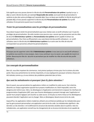 Microsoft Dynamics CRM 2013: Démarrer la personnalisation
12
Cela signifie que vous pouvez donner le rôle de sécurité Personnalisateur de système à quelqu’un qui a
déjà un autre rôle de sécurité, par exemple Responsable des ventes. Ça lui permet de personnaliser le
système en plus des autres privilèges qu’il possède déjà. Vous ne devez pas modifier le rôle de sécurité qu’il
possède déjà, et vous pouvez supprimer le rôle de sécurité Personnalisateur de système d’un profil
utilisateur d’une personne quand vous le souhaitez.
Tester les personnalisations sans les privilèges de personnalisation
Vous devez toujours tester les personnalisations que vous réalisez avec un profil utilisateur qui n’a pas les
privilèges de personnalisation. De cette manière vous pourrez vous assurer que les personnes sans les rôles
de sécurité Administrateur système ou Personnalisateur de système seront capable d’utiliser vos
personnalisations. Pour faire ça efficacement, vous avez besoin de deux profils utilisateurs : un profil
utilisateur avec le rôle de sécurité Administrateur système et un autre avec les rôles de sécurité
correspondant aux personnes utilisant les personnalisations.
Important
N’essayez pas de supprimer votre rôle d’Administrateur système si vous avez qu’un seul profil utilisateur.
Le système vous avertira si vous essayez, mais si vous continuer vous ne saurez pas capable de revenir en
arrière. Beaucoup de rôles de sécurité ne permettent pas de modifier les rôles de sécurité des profils
utilisateurs.
Les concepts de personnalisation
Bien sûr, vous êtes impatient de commencer, mais prenez quelques minutes pour lire le contenu de cette
partie. Nous vous présenterons les termes importants, et vous expliquerons pourquoi certaines choses ont
été réalisées comme ça, et vous éviterez des problèmes potentiels dans le futur.
Que sont les métadonnées et pourquoi faut-il y faire attention ?
Dans le passé, vous personnalisiez les applications métiers en modifiant le code source. Ceci créait du
désordre car chaque organisation ajoutait leurs propres modifications et c’était impossible, voire très
dangereux de mettre à jour. Alors, les développeurs d’application commencèrent à exposer les interfaces de
programmation d’application (API) pour que d’autres développeurs puissent interagir avec l’application et
ajouter leurs propres logiques sans toucher au code source. Ce fut plus ou moins mieux car les développeurs
pouvaient étendre l’application sans la changer. Mais un développeur devait encore écrire du code.
Aujourd’hui, les applications métiers modernes utilisent une architecture pilotée par les métadonnées pour
que les gens puissent personnaliser une application sans écrire du code. Les métadonnées signifient « des
données sur des données » et ils définissent la structure des données stockées dans le système. Avec les
métadonnées, une application connaît tous les changements de sa structure de données et est capable de
 