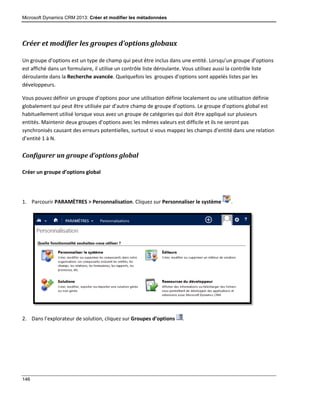 Microsoft Dynamics CRM 2013: Créer et modifier les métadonnées
146
Créer et modifier les groupes d’options globaux
Un groupe d’options est un type de champ qui peut être inclus dans une entité. Lorsqu’un groupe d’options
est affiché dans un formulaire, il utilise un contrôle liste déroulante. Vous utilisez aussi la contrôle liste
déroulante dans la Recherche avancée. Quelquefois les groupes d’options sont appelés listes par les
développeurs.
Vous pouvez définir un groupe d’options pour une utilisation définie localement ou une utilisation définie
globalement qui peut être utilisée par d’autre champ de groupe d’options. Le groupe d’options global est
habituellement utilisé lorsque vous avez un groupe de catégories qui doit être appliqué sur plusieurs
entités. Maintenir deux groupes d’options avec les mêmes valeurs est difficile et ils ne seront pas
synchronisés causant des erreurs potentielles, surtout si vous mappez les champs d’entité dans une relation
d’entité 1 à N.
Configurer un groupe d’options global
Créer un groupe d’options global
1. Parcourir PARAMÈTRES > Personnalisation. Cliquez sur Personnaliser le système .
2. Dans l’explorateur de solution, cliquez sur Groupes d’options .
 