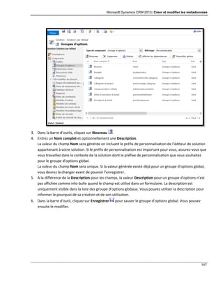 Microsoft Dynamics CRM 2013: Créer et modifier les métadonnées
147
3. Dans la barre d’outils, cliquez sur Nouveau .
4. Entrez un Nom complet et optionnellement une Description.
La valeur du champ Nom sera générée en incluant le préfix de personnalisation de l’éditeur de solution
appartenant à votre solution. Si le préfix de personnalisation est important pour vous, assurez-vous que
vous travaillez dans le contexte de la solution dont le préfixe de personnalisation que vous souhaitez
pour le groupe d’options global.
La valeur du champ Nom sera unique. Si la valeur générée existe déjà pour un groupe d’options global,
vous devrez la changer avant de pouvoir l’enregistrer.
5. A la différence de la Description pour les champs, la valeur Description pour un groupe d’options n’est
pas affichée comme info-bulle quand le champ est utilisé dans un formulaire. La description est
uniquement visible dans la liste des groupe d’options globaux. Vous pouvez utiliser la description pour
informer le pourquoi de sa création et de son utilisation.
6. Dans la barre d’outil, cliquez sur Enregistrer pour sauver le groupe d’options global. Vous pouvez
ensuite le modifier.
 