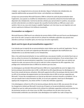 Microsoft Dynamics CRM 2013: Démarrer la personnalisation
13
s’adapter aux changements de sa structure de données. Depuis l’utilisation des métadonnées, les
capacités additionnelles qui peuvent être inclues sont attachées aux métadonnées.
Lorsque vous personnalisez Microsoft Dynamics CRM en utilisant les outils de personnalisation dans
l’application, vous ajoutez ou modifiez les métadonnées ou les données utilisant les fonctionnalités qui
dépendent des métadonnées. Comme les données utilisées pour personnaliser le système, vous pouvez
prendre cette donnée à un endroit et ajouter des nouvelles fonctionnalités au CRM sans casser votre
système. Dans ce cas, vous serez toujours capable d’appliquer une mise à jour ou une migration vers une
version supérieure et découvrir de meilleures nouveautés.
Personnaliser ou configurer ?
Microsoft Dynamics CRM fournit une collection de services Web et d’APIs qui sont fournis aux développeurs
pour écrire du code. Lorsque le code est écrit en utilisant les méthodes supportées vous pouvez vous
attendre à continuer à travailler après une mise à jour de votre organisation.
Quels sont les types de personnalisation supportés ?
Il est attendu que la majorité de vos personnalisation soient réaliser avec les outils de l’application. Tout ce
qui est réalisé avec ces outils sont supportés par Microsoft car ils appliquent des modifications aux
métadonnées ou aux données basées sur les métadonnées.
Mais, si les outils de personnalisation ne vous satisfont pas, vous pouvez installer une solution fourni pas un
tiers ou utiliser les services d’un développeur pour coder vos personnalisations. D’une certaine façon, c’est
bien de connaître les personnalisations supportées. Si vous avez besoin d’investir dans une solution qui
requière du code, vous pourrez être sûr que le code écrit utilise uniquement les APIs supportées. Ceci
protège votre investissement dans la CRM et les solutions que vous avez.
Les développeurs qui étendent Microsoft Dynamics CRM ont la responsabilité de suivre les règles et les
bonnes pratiques documentées dans le SDK. Le SDK décrit les APIs disponible pour les développeurs et
fournit des conseils de bonnes utilisations. Microsoft supporte les APIs et les pratiques décrites dans le SDK.
Les APIs et les pratiques de programmation non documentées dans le SDK ne sont pas supportées par
Microsoft. Trouver des renseignements sur internet qui décrivent comment résoudre un problème, s’ils ne
sont pas stipulés dans la documentation du SDK, ils ne sont pas supportés. Avant que le développeur
applique des changements, vous devez vérifier s’il utilise des méthodes supportées.
Si les développeurs utilisent les APIs et les bonnes pratiques décrites dans le SDK, vous pouvez être sûr que
les changements réalisés par Microsoft n’auront pas d’impacts sur les personnalisations existantes.
L’objectif est que les codes personnalisés écrits utilisant les méthodes supportées continuent à marcher lors
de prochaines versions ou de mises à jour du CRM. Vous profiterez lors de votre mise à jour des
fonctionnalités améliorées sans demander à des développeurs de modifier leur code à chaque fois.
 