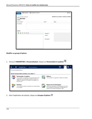 Microsoft Dynamics CRM 2013: Créer et modifier les métadonnées
148
Modifier un groupe d’options
1. Parcourir PARAMÈTRES > Personnalisation. Cliquez sur Personnaliser le système .
2. Dans l’explorateur de solution, cliquez sur Groupes d’options .
 