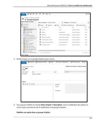 Microsoft Dynamics CRM 2013: Créer et modifier les métadonnées
149
3. Double-cliquez sur un groupe d’options pour l’ouvrir.
4. Vous pouvez modifier les champs Nom complet et Description, mais la modification des options la
raison la plus courante lors de la modification d’un groupe d’options.
Modifier une option dans un groupe d’option
 