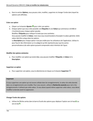 Microsoft Dynamics CRM 2013: Créer et modifier les métadonnées
150
a. Dans la section Options, vous pouvez créer, modifier, supprimer et changer l’ordre dans lequel les
options sont affichées.
Créer une option
a. Cliquer sur le bouton Ajouter pour créer une option.
b. Chaque option que vous créez possède une Étiquette et une Valeur qui commence à 10 000 et
s’incrémente pour chaque option ajoutée.
Modifiez l’Étiquette pour indiquer le texte que vous souhaitez.
Vous pouvez modifier la Valeur, mais nous vous recommandons d’accepter la valeur générée. Cette
valeur doit être unique dans les options.
La Description pour chaque option n’est pas visible pour les utilisateurs de l’application. Utilisez le
pour fournir des information sur la catégorie qu’elle représente pour que les autres
personnalisateurs de cette option puissent comprendre votre intention de l’ajout.
Modifier des options existantes
a. Pour modifier une option qui existe déjà, vous pouvez modifier l’Étiquette, la Valeur et la
Description.
Supprimer un option
a. Pour supprimer une option, vous la sélectionnez et cliquez sur le bouton Supprimer .
Important
Si vous supprimez une option qui est encore utilisée dans les enregistrements, la valeur de cette donnée
dans ces enregistrements sera invalide. Pour vous assurer, utilisez la Recherche avancée pour voir si les
enregistrements n’utilisent pas cette valeur. Si vous devez quand même supprimer cette valeur, vous devez
modifier la donnée avant la suppression.
Changer l’ordre des options
a. Utilisez les flèches vertes dans la barre d’outils des options pour déplacer l’option vers le haut ou
vers le bas .
 