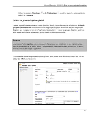 Microsoft Dynamics CRM 2013: Créer et concevoir des formulaires
151
Utiliser les boutons Tri croissant ou de Tri décroissant pour trier toutes les options selon les
valeurs de l’Étiquette.
Utiliser un groupe d’options global
Lorsque vous définissez un nouveau groupe d’options dans le champ d’une entité, sélectionnez Utiliser le
groupe d’options existant. Vous choisissez dans les groupes d’options disponibles. En plus des groupes
d’options que vous pouvez voir dans l’explorateur de solution, il y a aussi les groupes d’options systèmes.
Vous pouvez les utiliser si vous en avez besoin mais ils ne sont pas modifiable.
Remarque
Les groupes d’options globaux systèmes peuvent changer avec une mise à jour ou une migration, nous
vous recommandons de ne pas les utiliser à moins que vous êtes certain que vos besoins sont en accord
avec ces valeurs utilisées par l’application.
En plus de sélectionner les groupes d’options globaux, vous pouvez aussi choisir l’option qui doit être en
Valeur par défaut pour ce champ.
 