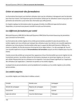 Microsoft Dynamics CRM 2013: Créer et concevoir des formulaires
152
Créer et concevoir des formulaires
Les formulaires fournissent une interface utilisateur pour que les utilisateurs interagissent avec les données
pour faire leur travail. C’est important que les formulaires utilisés par les utilisateurs soient conçus pour leur
permettre de rechercher ou de rentrer des information plus efficacement.
Ce chapitre explique les formulaires selon les groupes d’entités, les différents types de formulaires
disponibles, et comment vous pouvez contrôler les accès aux formulaires.
Les différents formulaires par entité
Microsoft Dynamics CRM 2013 et Microsoft Dynamics CRM Online fournissent beaucoup de paramètres
pour concevoir les formulaires.
Les formulaires des entités migrées et les entités personnalisées possèdent le plus de paramètres. Les
entités migrées sont ceux utilisées par la plupart des utilisateurs pour leur donner une nouvelle expérience
utilisateur qui inclue plusieurs fonctionnalités telles que le support de Microsoft Dynamics CRM pour les
clients sur tablette, les flux de processus d’entreprise et les règles métiers. L’un des avantages de fournir
une nouvelle expérience est que le Personnalisateur de formulaire conçoit une fois et déploie pour tous les
clients.
Il existe encore des entités qui conservent leur apparence et leurs fonctionnalités qui seront migrées lors de
la prochaine versions. Les entités utilisant les formulaires classiques ne seront pas migrées car ils ne sont
pas utilisés fréquemment par les utilisateurs et la migration n’aura pas d’impact significatif sur l’expérience
des utilisateurs de l’application. L’attention est portée sur les entités migrées.
La plupart de vos personnalisations seront probablement complexes sur les entités migrées ou les entités
personnalisées.
Les entités migrées
Les entités migrées sont listées dans le tableau suivant :
Compte Rendez-vous Campagne
Activité de campagne Réponse de campagne Incident
Concurrent Contact Contrat
Ligne de contrat Courrier électronique Télécopie
 