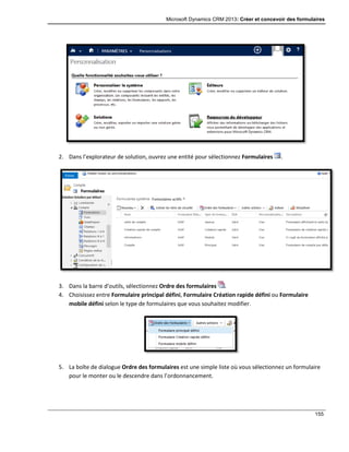 Microsoft Dynamics CRM 2013: Créer et concevoir des formulaires
155
2. Dans l’explorateur de solution, ouvrez une entité pour sélectionnez Formulaires .
3. Dans la barre d’outils, sélectionnez Ordre des formulaires .
4. Choisissez entre Formulaire principal défini, Formulaire Création rapide défini ou Formulaire
mobile défini selon le type de formulaires que vous souhaitez modifier.
5. La boîte de dialogue Ordre des formulaires est une simple liste où vous sélectionnez un formulaire
pour le monter ou le descendre dans l’ordonnancement.
 