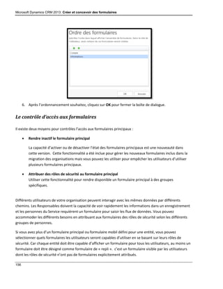 Microsoft Dynamics CRM 2013: Créer et concevoir des formulaires
156
6. Après l’ordonnancement souhaitez, cliquez sur OK pour fermer la boîte de dialogue.
Le contrôle d’accès aux formulaires
Il existe deux moyens pour contrôles l’accès aux formulaires principaux :
 Rendre inactif le formulaire principal
La capacité d’activer ou de désactiver l’état des formulaires principaux est une nouveauté dans
cette version. Cette fonctionnalité a été inclue pour gérer les nouveaux formulaires inclus dans la
migration des organisations mais vous pouvez les utiliser pour empêcher les utilisateurs d’utiliser
plusieurs formulaires principaux.
 Attribuer des rôles de sécurité au formulaire principal
Utiliser cette fonctionnalité pour rendre disponible un formulaire principal à des groupes
spécifiques.
Différents utilisateurs de votre organisation peuvent interagir avec les mêmes données par différents
chemins. Les Responsables doivent la capacité de voir rapidement les informations dans un enregistrement
et les personnes du Service requièrent un formulaire pour saisir les flux de données. Vous pouvez
accommoder les différents besoins en attribuant aux formulaires des rôles de sécurité selon les différents
groupes de personnes.
Si vous avez plus d’un formulaire principal ou formulaire mobil défini pour une entité, vous pouvez
sélectionner quels formulaires les utilisateurs seront capables d’utiliser en se basant sur leurs rôles de
sécurité. Car chaque entité doit être capable d’afficher un formulaire pour tous les utilisateurs, au moins un
formulaire doit être désigné comme formulaire de « repli ». c’est un formulaire visible par les utilisateurs
dont les rôles de sécurité n’ont pas de formulaires explicitement attribués.
 