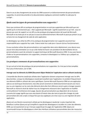 Microsoft Dynamics CRM 2013: Démarrer la personnalisation
14
Dans le cas où des changements de version du CRM causeront un disfonctionnement de personnalisation
supportée, ils seront documentés et la documentation expliquera comment modifier le code pour le
corriger.
Quels sont les types de personnalisation non supportés ?
Parce que certaines APIs et pratiques de programmations ne sont pas supportées par Microsoft que ceci
signifie qu’ils ne fonctionnent pas. « Non supporté par Microsoft » signifie exactement ce qu’il dit : vous ne
pouvez pas avoir de support sur ces APIs ou des pratiques de programmation de la part de Microsoft.
Microsoft ne les teste pas et ne sait pas la cause du disfonctionnement. Microsoft ne peut pas prévoir ce qui
arrivera lors du changement de code de votre application.
Le développeur qui utilise les APIs et les pratiques de programmation non supportés assument leur
responsabilité pour supporter leur code. Il devra tester leur code pour s’assurer de leur fonctionnement.
Si vous souhaitez utiliser des personnalisations non supportées dans votre déploiement, vous devrez vous
assurer de la documentation sur ce qui a été réalisé et d’avoir une procédure de désinstallation de ces
personnalisations avant de contacter le support technique de Microsoft Dynamics CRM. Si vous avez besoin
d’aide sur les personnalisations non supportées, contactez le développeur ou l’éditeur qui a préparé ces
personnalisations.
Les pratiques communes de personnalisations non supportées
Ce qui suit est la liste des pratiques de personnalisations non supportées. Ce n’est pas la liste complète.
Pour plus d’information, voir le SDK.
Interagir avec les éléments du DOM (Document Object Model) de l’application web en utilisant JavaScript
L’ensemble des librairies JavaScript utilisées dans l’application doivent uniquement interagir avec les APIs
documentées. Lorsque les développeurs JavaScript travaillent avec l’application, ils accèdent fréquemment
aux éléments DOM en utilisant des noms spécifiques. Comme Microsoft Dynamics CRM est une application
web où ces techniques fonctionnent, mais elles seront sûrement en disfonctionnement durant une mise à
jour ou une migration car les noms des éléments dont elles font référence seront sujets à changer souvent.
Microsoft se réserve le droit de réaliser tous les changements nécessaire dans l’application et modifier
continuellement l’architecture de la page. Ajouter des personnalisations qui dépendent de la structure
courante de la page signifie que vous avez besoin d’investir dans des tests et peut-être changer du code
personnalisés dans des scripts à chaque fois que vous appliquez une mise à jour ou une migration de votre
application.
jQuery est une librairie couramment utilisée par les développeurs JavaScript. Le plus important des
bénéfices à utiliser jQuery est qu’il simplifie la capacité des développeurs à accéder et à créer des éléments
DOM, qui est exactement ce qui n’est pas supporté par les pages de l’application CRM. jQuery est
recommandé lorsque les développeurs créent des interfaces utilisateurs personnalisées dans des ressources
 