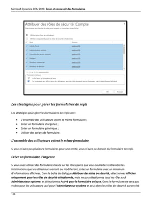 Microsoft Dynamics CRM 2013: Créer et concevoir des formulaires
158
Les stratégies pour gérer les formulaires de repli
Les stratégies pour gérer les formulaires de repli sont :
 L’ensemble des utilisateurs voient le même formulaire ;
 Créer un formulaire d’urgence ;
 Créer un formulaire générique ;
 Utiliser des scripts de formulaire.
L’ensemble des utilisateurs voient le même formulaire
Si vous n’avez pas plusieurs formulaires pour une entité, vous n’avez pas besoin du formulaire de repli.
Créer un formulaire d’urgence
Si vous avez utilisez des formulaires basés sur les rôles parce que vous souhaitez restreindre les
informations que les utilisateurs verront ou modifieront, créez un formulaire avec un minimum
d’informations affichées. Dans la boîte de dialogue Attribuer des rôles de sécurité, sélectionnez Afficher
uniquement pour les rôles de sécurité sélectionnés, mais ne pas sélectionnez tous les rôles sauf
Administrateur système, et sélectionnez Activé pour le formulaire de base. Donc le formulaire ne sera pas
visible pour les utilisateurs sauf pour l’Administrateur système et ceux dont les rôles de sécurité auront été
 