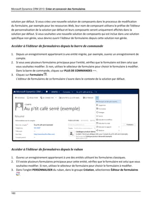Microsoft Dynamics CRM 2013: Créer et concevoir des formulaires
160
solution par défaut. Si vous créez une nouvelle solution de composants dans le processus de modification
du formulaire, par exemple pour les ressources Web, leur nom de composant utilisera le préfixe de l’éditeur
de personnalisation de la solution par défaut et leurs composants seront uniquement affichés dans la
solution par défaut. Si vous souhaitez une nouvelle solution de composants qui est inclue dans une solution
spécifique non gérée, vous devrez ouvrir l’éditeur de formulaires depuis cette solution non gérée.
Accéder à l’éditeur de formulaires depuis la barre de commande
1. Depuis un enregistrement appartenant à une entité migrée, par exemple, ouvrez un enregistrement de
compte.
2. Si vous avez plusieurs formulaires principaux pour l’entité, vérifiez que le formulaire est bien celui que
vous souhaitez modifier. Si non, utilisez le sélecteur de formulaire pour choisir le formulaire à modifier.
Dans la barre de commande, cliquez sur PLUS DE COMMANDES .
3. Cliquez sur Formulaire .
L’éditeur de formulaires de ce formulaire s’ouvre dans le contexte de la solution par défaut.
Accéder à l’éditeur de formulaires depuis le ruban
1. Ouvrez un enregistrement appartenant à une des entités utilisant les formulaires classiques.
2. S’il existe plusieurs formulaires principaux pour cette entité, vérifiez que le formulaire est celui que vous
souhaitez modifier. Si non, utilisez le sélecteur de formulaire pour choisir le formulaire à modifier.
3. Dans l’onglet PERSONNALISER du ruban, dans le groupe Création, sélectionnez Éditeur de formulaires
.
 