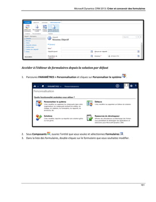 Microsoft Dynamics CRM 2013: Créer et concevoir des formulaires
161
Accéder à l’éditeur de formulaires depuis la solution par défaut
1. Parcourez PARAMÈTRES > Personnalisation et cliquez sur Personnaliser le système .
2. Sous Composants , ouvrez l’entité que vous voulez et sélectionnez Formulaires .
3. Dans la liste des formulaires, double-cliquez sur le formulaire que vous souhaitez modifier.
 