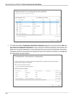 Microsoft Dynamics CRM 2013: Créer et concevoir des formulaires
164
c. Si la boîte de dialogue Composants nécessaires manquants apparaît, vous pouvez choisir Non, ne
pas inclure les composants nécessaires si vous n’avez pas l’intention d’exporter cette solution non
gérée vers une autre organisation. Si vous choisissez de ne pas inclure les composants nécessaires
manquants cette fois, vous pourrez les ajouter plus tard. Vous recevrez à nouveau un message lors
de l’exportation de cette solution.
 