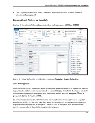 Microsoft Dynamics CRM 2013: Créer et concevoir des formulaires
165
4. Dans l’explorateur de solution, ouvrez l’entité avec le formulaire que vous souhaitez modifier et
sélectionnez Formulaires .
Présentation de l’éditeur de formulaire
L’éditeur de formulaires affiche des boutons dans deux onglets de ruban : ACCUEIL et INSÉRER.
L’écran de l’éditeur de formulaires est divisé en trois zones : Navigation, Corps et Explorateur.
Zone de navigation
Située sur le côté gauche, vous utilisez la zone de navigation pour contrôler les accès aux relations d’entités
ou pour ajouter des liens vers les ressources web ou vers les URLs pour être affichés dans la zone principale
du formulaire. Pour modifier la navigation, vous sélectionnez d’abord le bouton Navigation dans le
groupe Sélectionner de l’onglet ACCUEIL.
Les formulaires des entités utilisant les formulaires classiques fournissent une expérience de navigation
visuellement similaire à ce que vous voyez dans la zone de navigation. Les formulaires utilisant les entités
migrées fournissent des options de navigation à travers la barre de navigation, mais utilise les mêmes
données pour contrôler la disponibilité des options de navigation.
 